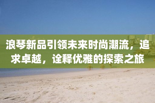 浪琴新品引领未来时尚潮流，追求卓越，诠释优雅的探索之旅
