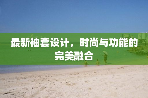 最新袖套设计，时尚与功能的完美融合