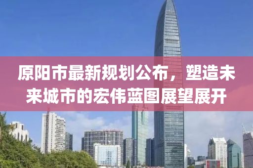 原阳市最新规划公布，塑造未来城市的宏伟蓝图展望展开