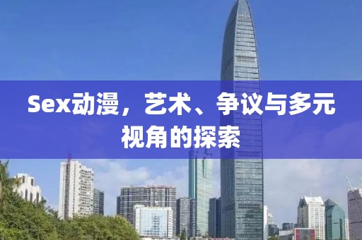 Sex动漫，艺术、争议与多元视角的探索