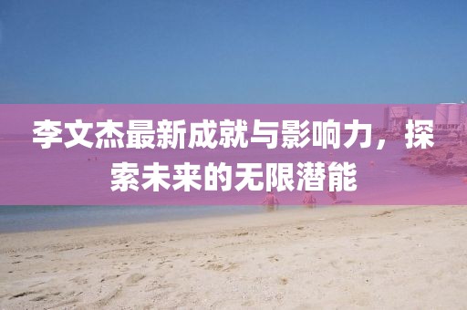 李文杰最新成就与影响力，探索未来的无限潜能