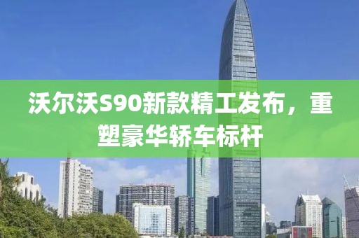 沃尔沃S90新款精工发布，重塑豪华轿车标杆