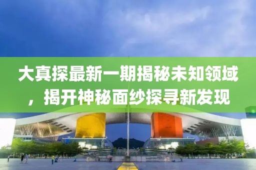大真探最新一期揭秘未知领域，揭开神秘面纱探寻新发现