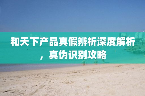 和天下产品真假辨析深度解析，真伪识别攻略