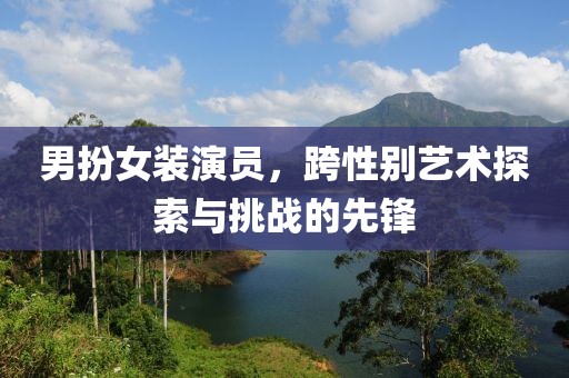 男扮女装演员，跨性别艺术探索与挑战的先锋