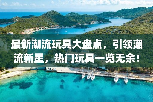 最新潮流玩具大盘点，引领潮流新星，热门玩具一览无余！