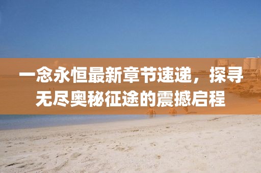 一念永恒最新章节速递，探寻无尽奥秘征途的震撼启程