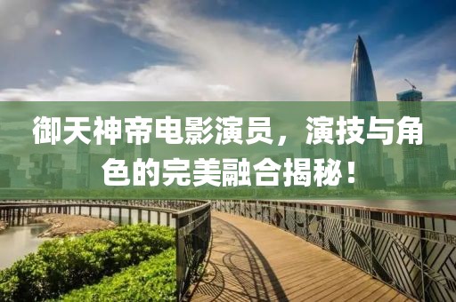 御天神帝电影演员，演技与角色的完美融合揭秘！
