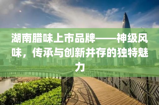 湖南腊味上市品牌——神级风味，传承与创新并存的独特魅力
