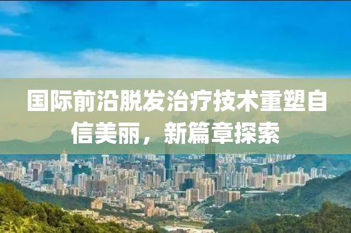 国际前沿脱发治疗技术重塑自信美丽，新篇章探索