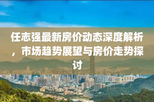 任志强最新房价动态深度解析，市场趋势展望与房价走势探讨
