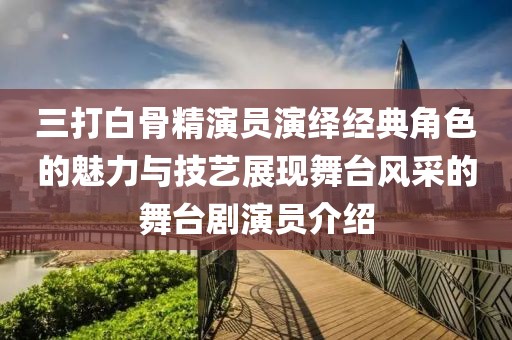 三打白骨精演员演绎经典角色的魅力与技艺展现舞台风采的舞台剧演员介绍