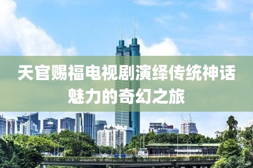 天官赐福电视剧演绎传统神话魅力的奇幻之旅
