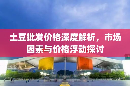 土豆批发价格深度解析，市场因素与价格浮动探讨