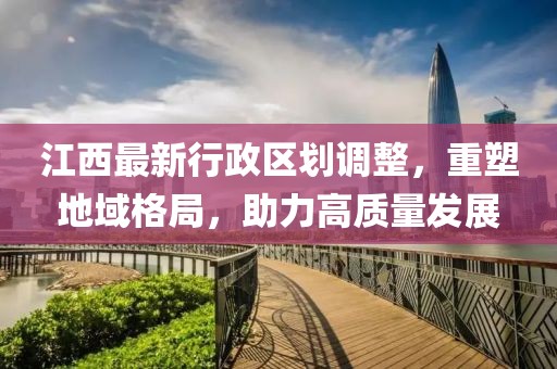 江西最新行政区划调整，重塑地域格局，助力高质量发展