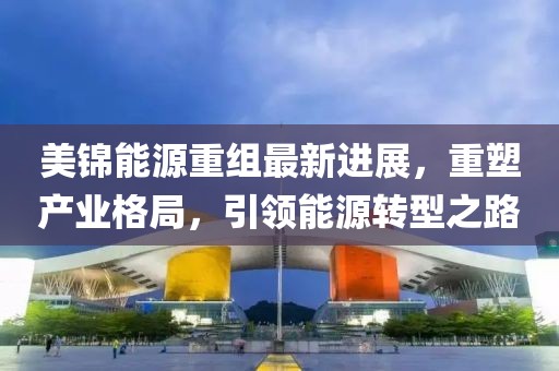 美锦能源重组最新进展，重塑产业格局，引领能源转型之路