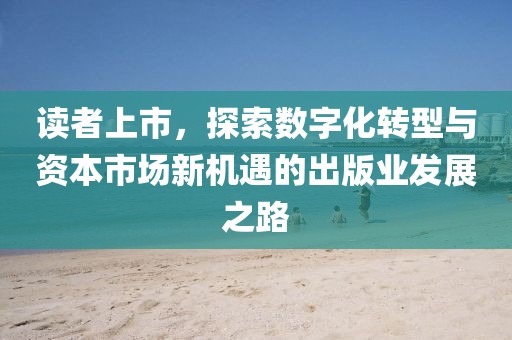 读者上市，探索数字化转型与资本市场新机遇的出版业发展之路