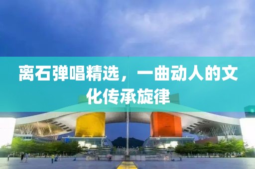 离石弹唱精选，一曲动人的文化传承旋律