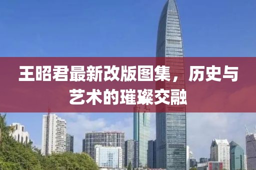 王昭君最新改版图集，历史与艺术的璀璨交融
