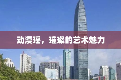 动漫瑶，璀璨的艺术魅力