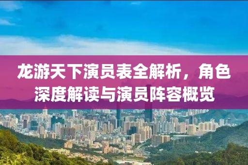 龙游天下演员表全解析，角色深度解读与演员阵容概览