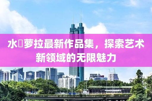 水咲萝拉最新作品集，探索艺术新领域的无限魅力