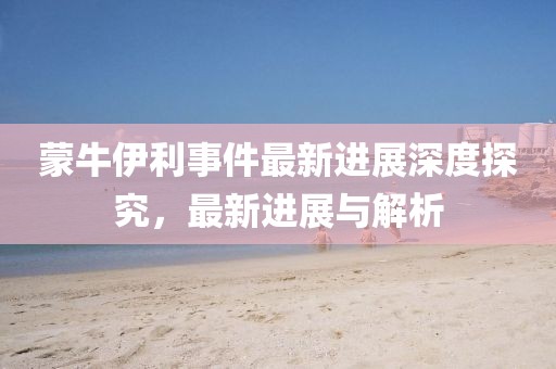 蒙牛伊利事件最新进展深度探究，最新进展与解析