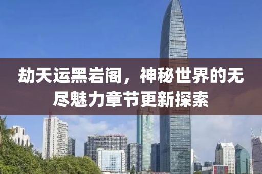 劫天运黑岩阁，神秘世界的无尽魅力章节更新探索