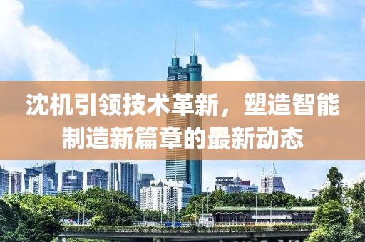 沈机引领技术革新，塑造智能制造新篇章的最新动态