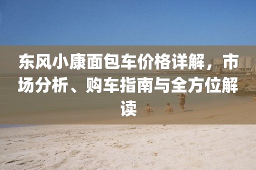 东风小康面包车价格详解，市场分析、购车指南与全方位解读