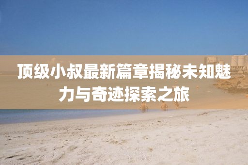 顶级小叔最新篇章揭秘未知魅力与奇迹探索之旅