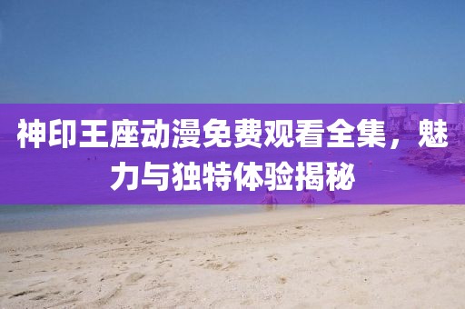 神印王座动漫免费观看全集，魅力与独特体验揭秘
