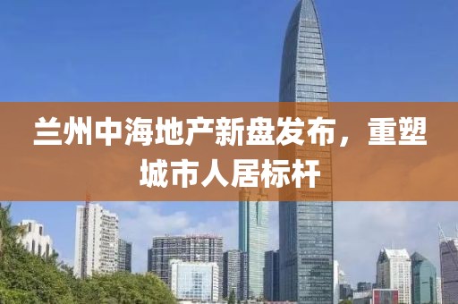 兰州中海地产新盘发布，重塑城市人居标杆