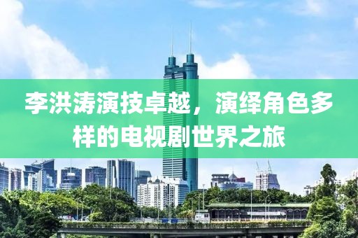 李洪涛演技卓越，演绎角色多样的电视剧世界之旅