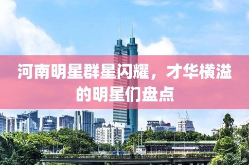 河南明星群星闪耀，才华横溢的明星们盘点