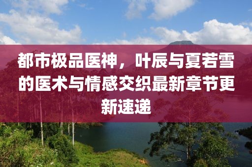 都市极品医神，叶辰与夏若雪的医术与情感交织最新章节更新速递