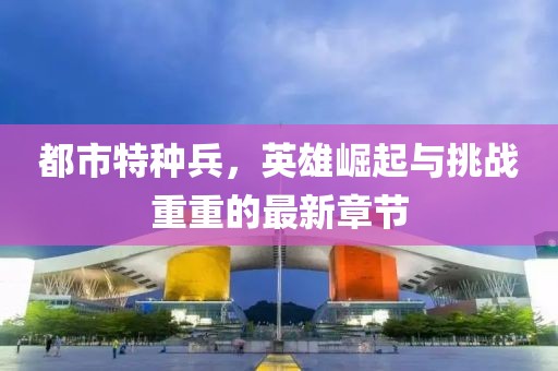 都市特种兵，英雄崛起与挑战重重的最新章节