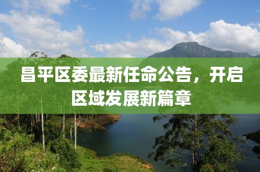 昌平区委最新任命公告，开启区域发展新篇章
