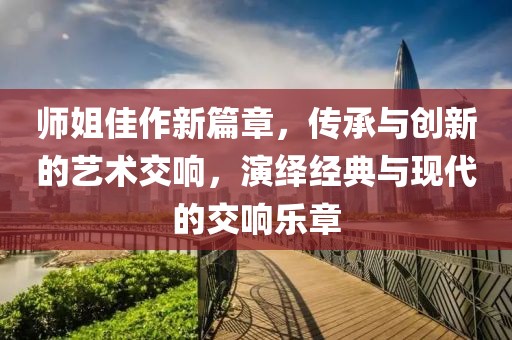 师姐佳作新篇章，传承与创新的艺术交响，演绎经典与现代的交响乐章