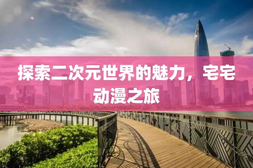 探索二次元世界的魅力，宅宅动漫之旅