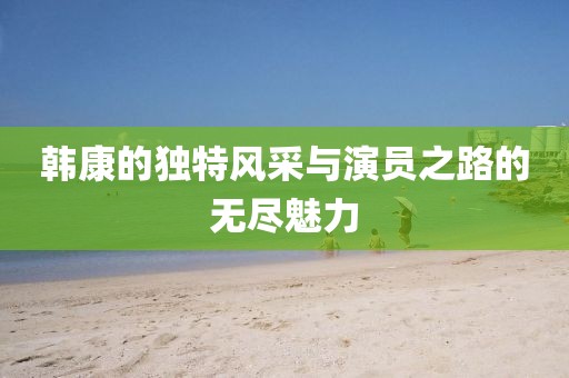 韩康的独特风采与演员之路的无尽魅力