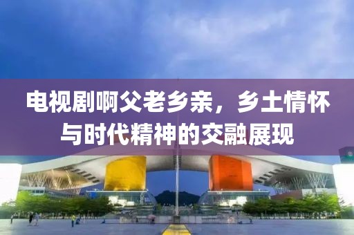 电视剧啊父老乡亲，乡土情怀与时代精神的交融展现