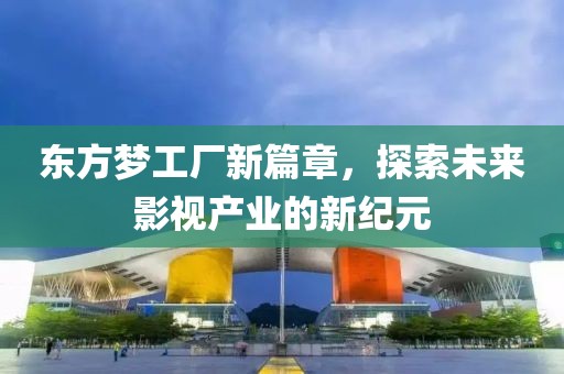 东方梦工厂新篇章，探索未来影视产业的新纪元