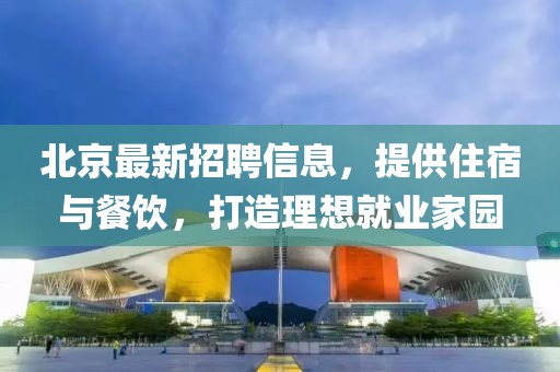 北京最新招聘信息，提供住宿与餐饮，打造理想就业家园