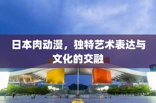日本肉动漫，独特艺术表达与文化的交融
