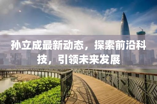 孙立成最新动态，探索前沿科技，引领未来发展