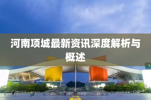 河南项城最新资讯深度解析与概述