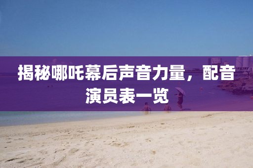 揭秘哪吒幕后声音力量，配音演员表一览