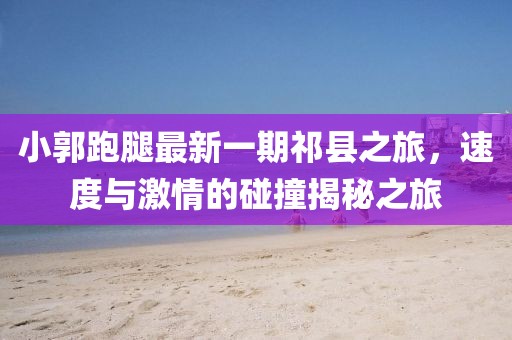 小郭跑腿最新一期祁县之旅，速度与激情的碰撞揭秘之旅