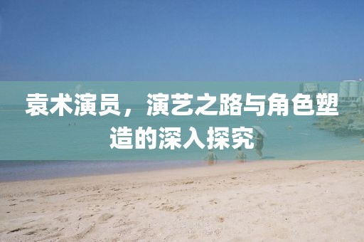袁术演员，演艺之路与角色塑造的深入探究